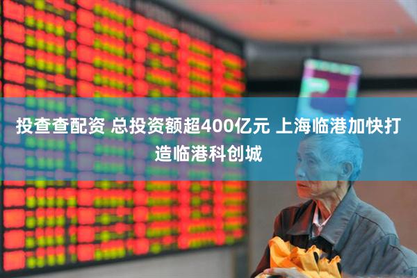 投查查配资 总投资额超400亿元 上海临港加快打造临港科创城