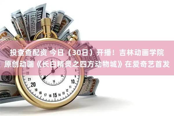 投查查配资 今日（30日）开播！吉林动画学院原创动画《长白精灵之四方动物城》在爱奇艺首发