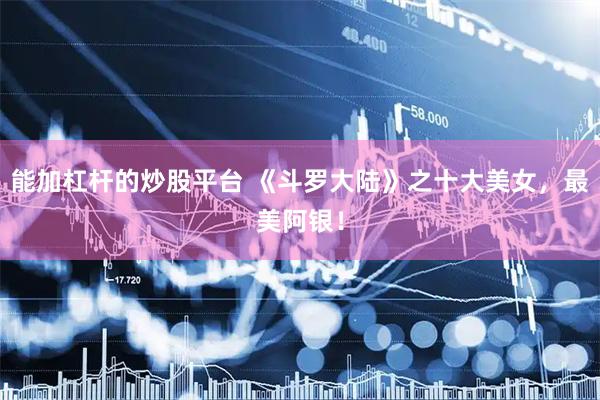 能加杠杆的炒股平台 《斗罗大陆》之十大美女，最美阿银！