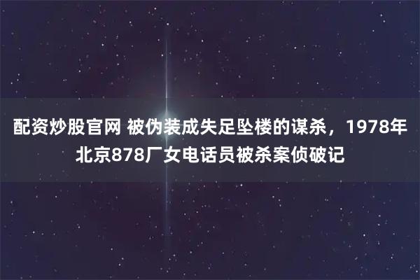配资炒股官网 被伪装成失足坠楼的谋杀，1978年北京878厂女电话员被杀案侦破记