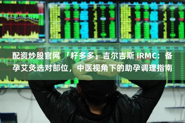 配资炒股官网 「籽多多」吉尔吉斯 IRMC：备孕艾灸选对部位，中医视角下的助孕调理指南