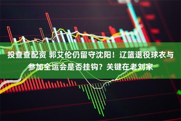 投查查配资 郭艾伦仍留守沈阳！辽篮退役球衣与参加全运会是否挂钩？关键在老刘家