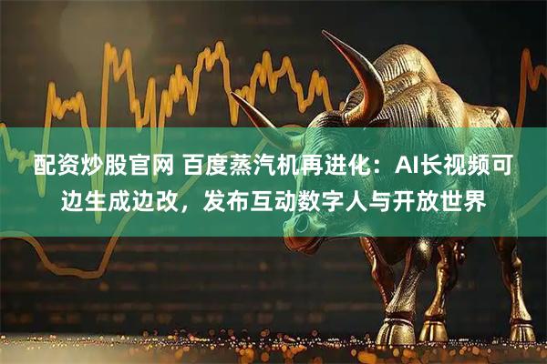 配资炒股官网 百度蒸汽机再进化：AI长视频可边生成边改，发布互动数字人与开放世界