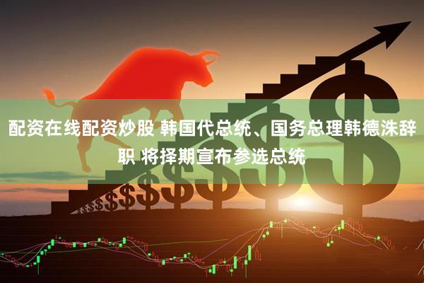 配资在线配资炒股 韩国代总统、国务总理韩德洙辞职 将择期宣布参选总统