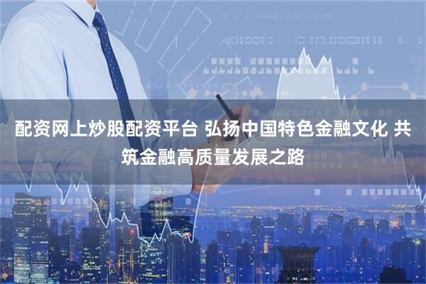 配资网上炒股配资平台 弘扬中国特色金融文化 共筑金融高质量发展之路