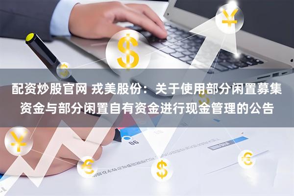 配资炒股官网 戎美股份：关于使用部分闲置募集资金与部分闲置自有资金进行现金管理的公告