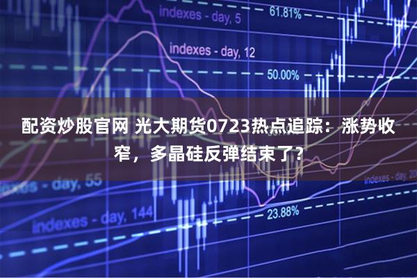 配资炒股官网 光大期货0723热点追踪：涨势收窄，多晶硅反弹结束了？